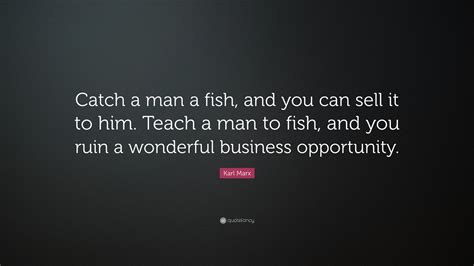 Give a man a fish and he'll eat for a day; Karl Marx Quote: "Catch a man a fish, and you can sell it to him. Teach a man to fish, and you ...