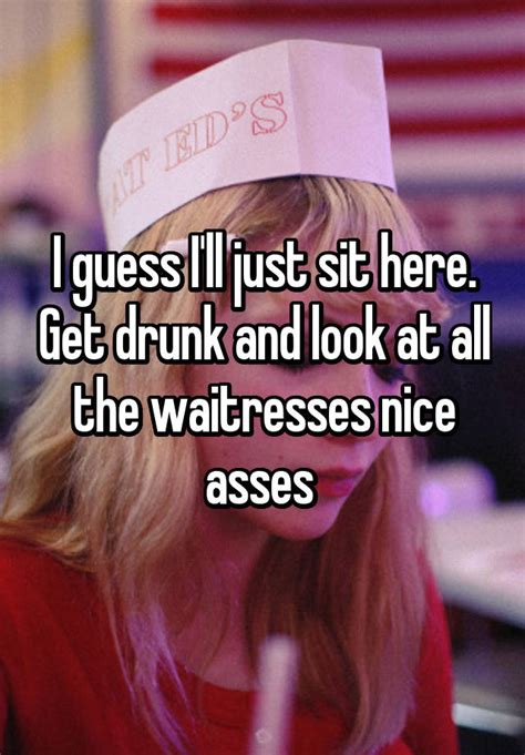 i guess i ll just sit here get drunk and look at all the waitresses nice asses