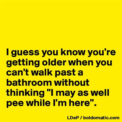 i guess you know you re getting older when you can t walk past a bathroom without thinking i