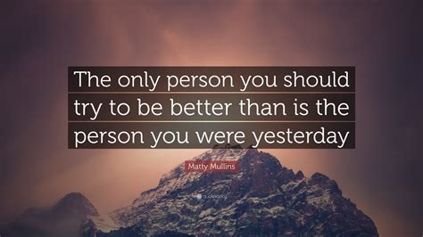 If today you are a little better than you were yesterday, then that's enough. Matty Mullins Quote: "The only person you should try to be better than is the person you were ...