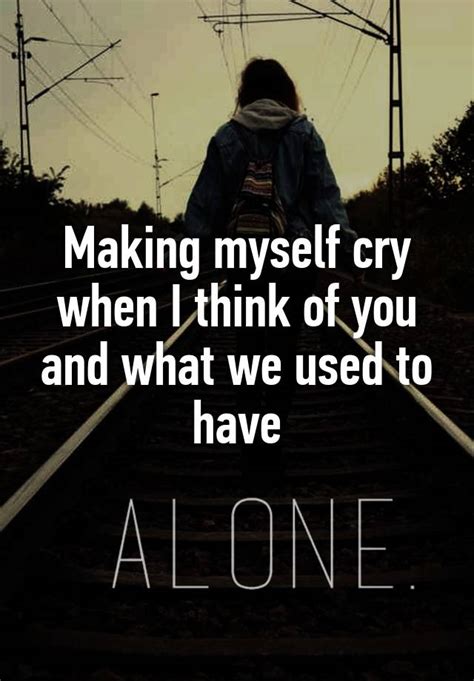 Making Myself Cry When I Think Of You And What We Used To Have