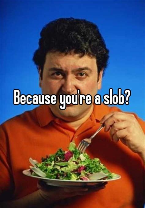 Because Youre A Slob