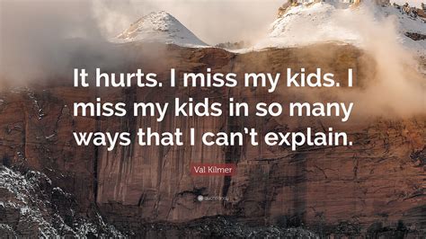 I miss the way, you wake me up to sunshine. Val Kilmer Quote: "It hurts. I miss my kids. I miss my kids in so many ways that I can't explain."