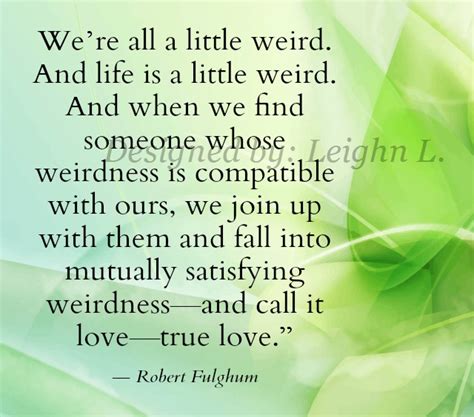 And when we find someone whose weirdness is compatible with ours, we join up with them and fall into. Book of Quotes: We're All A Little Weird. And Life Is A Little Weird