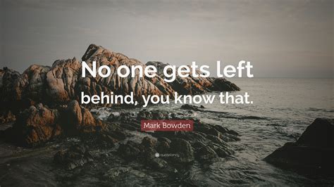 There is something, like a feeling, that reminds list of top 66 famous quotes and sayings about something left behind to read and share with friends on. Mark Bowden Quote: "No one gets left behind, you know that." (7 wallpapers) - Quotefancy
