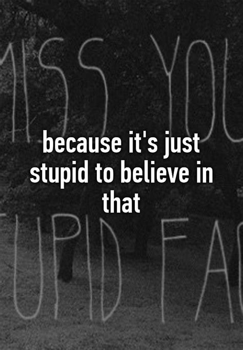 Because Its Just Stupid To Believe In That