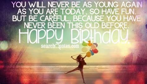 Well, you are another year older and you haven't changed a bit. You will never be as young again as you are today, so have fun. But be careful, because you have ...