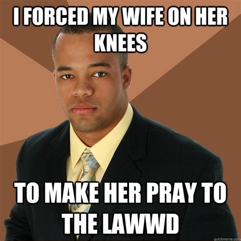I Forced My Wife On Her Knees To Make Her Pray To The Lawwd Successful Black Man Quickmeme