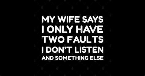 my wife says i only have two faults i don t listen and something else funny husband ts