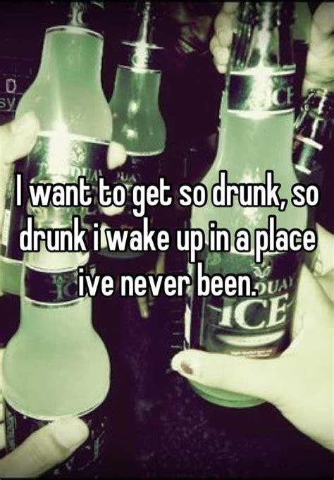 I Want To Get So Drunk So Drunk I Wake Up In A Place Ive Never Been