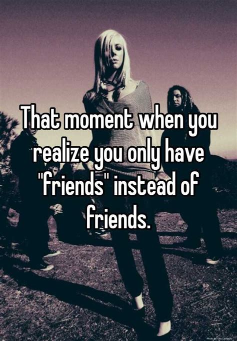 That Moment When You Realize You Only Have Friends Instead Of Friends