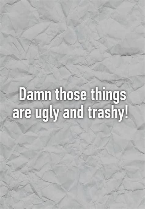 damn those things are ugly and trashy