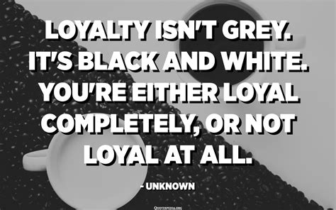 Loyalty isn't grey. It's black and white. You're either loyal completely, or not loyal at all ...