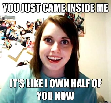 You Just Came Inside Me It S Like I Own Half Of You Now Overly Attached Girlfriend Quickmeme