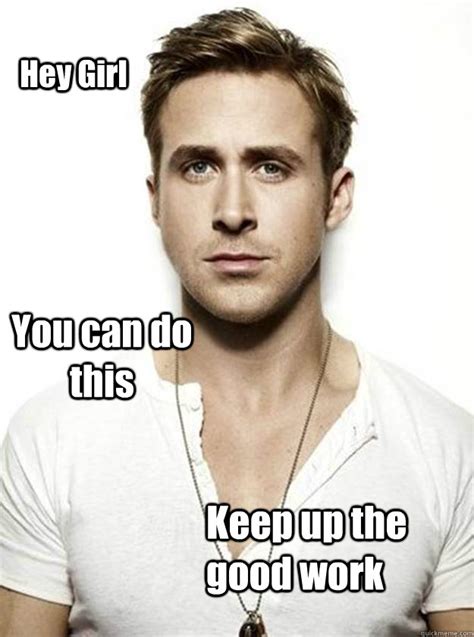 You work hard and pay taxes. Hey Girl You can do this Keep up the good work - Ryan Gosling Hey Girl - quickmeme