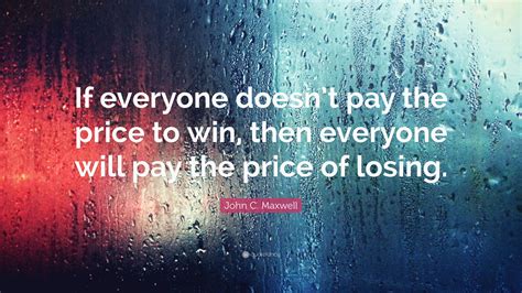 Nowadays people know the price of everything and the value of nothing. John C. Maxwell Quote: "If everyone doesn't pay the price to win, then everyone will pay the ...