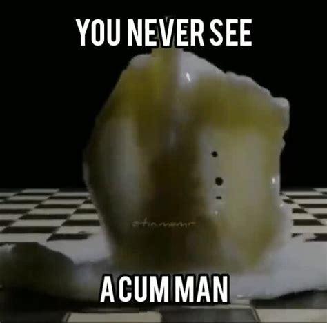 You Never See A Cum Man You Never See Acum Man Ifunny