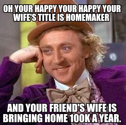 Meme Creator Funny Oh Your Happy Your Happy Your Wife S Title Is Homemaker And Your Friend S