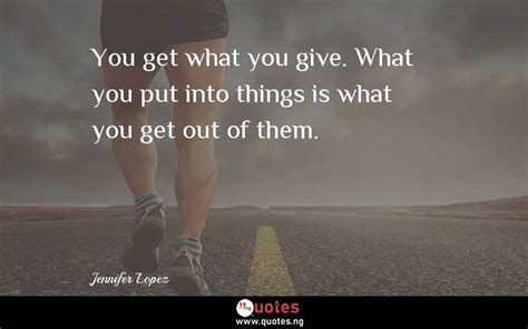 You Get What You Give What You Put Into Things Is What You Get Out Of