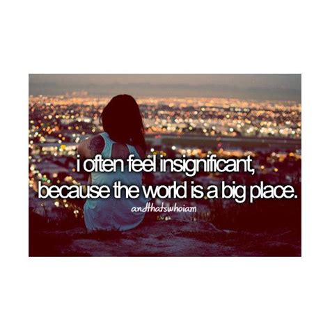 I Often Feel Insignificant Because The World Is A Big Place And That S Who I Am Meaningful