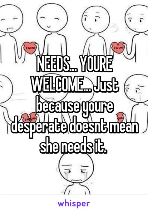 Needs Youre Welcome Just Because Youre Desperate Doesnt Mean She Needs It