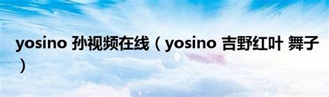 Yosino 孙视频在线（yosino 吉野红叶 舞子）生物科学网