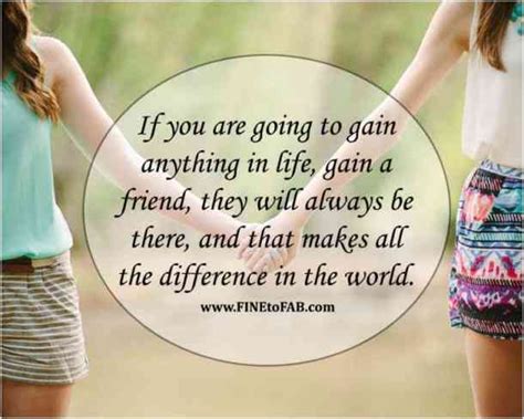 if you are going to gain anything in life gain a friend they will always be there and that