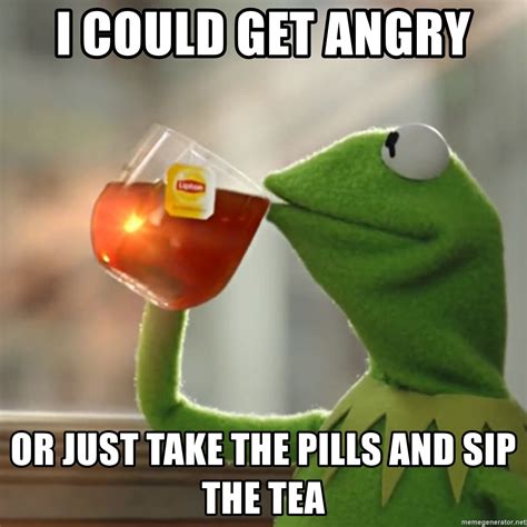 I Could Get Angry Or Just Take The Pills And Sip The Tea