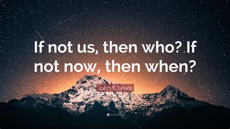 John E Lewis Quote If Not Us Then Who If Not Now Then When