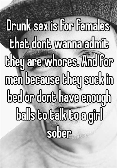 Drunk Sex Is For Females That Dont Wanna Admit They Are Whores And For Men Because They Suck In