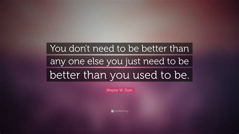 Wayne W Dyer Quote You Dont Need To Be Better Than Any One Else You