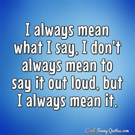 There is nothing of sham or hypocrisy in it. I always mean what I say, I don't always mean to say it out loud, but I always ...
