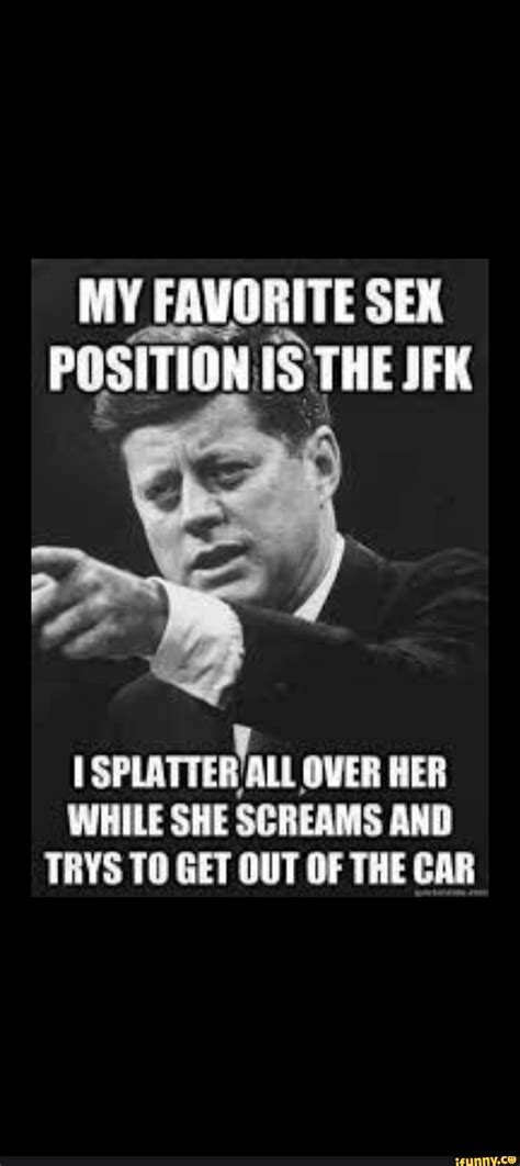 my favorite sex position is the jfk splatter all over her while she screams and trys get out of