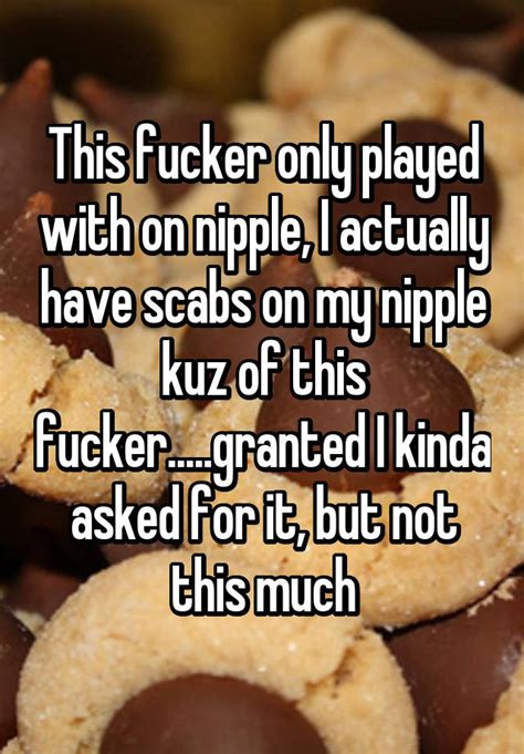 This Fucker Only Played With On Nipple I Actually Have Scabs On My
