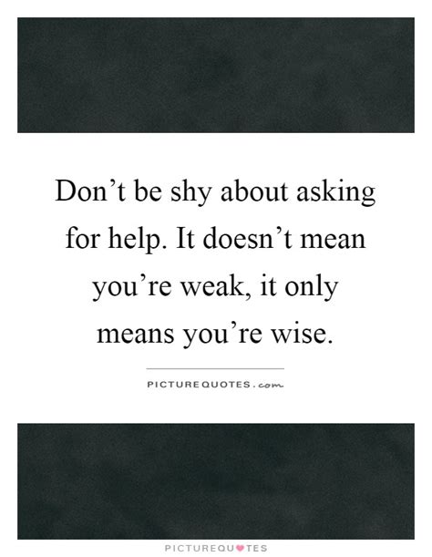 You build trust and form a stronger bond with the the thing you say about asking for help early on makes so much sense, and makes one wonder as for why we are not already implementing it. Don't be shy about asking for help. It doesn't mean you're weak,... | Picture Quotes