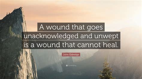John Eldredge Quote A Wound That Goes Unacknowledged And Unwept Is A