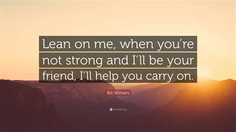 Lean on me fits the bill. Bill Withers Quote: "Lean on me, when you're not strong ...