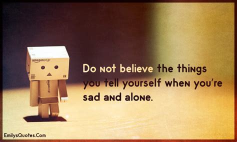 Do Not Believe The Things You Tell Yourself When Youre Sad And Alone