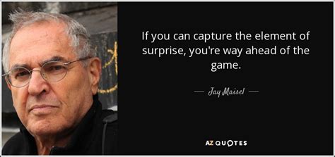 If we fail to anticipate the unforeseen or expect the unexpected in a universe of infinite possibilities, we may find ourselves at the mercy of anyone or anything that cannot be programmed, categorized or easily referenced. Jay Maisel quote: If you can capture the element of surprise, you're way...