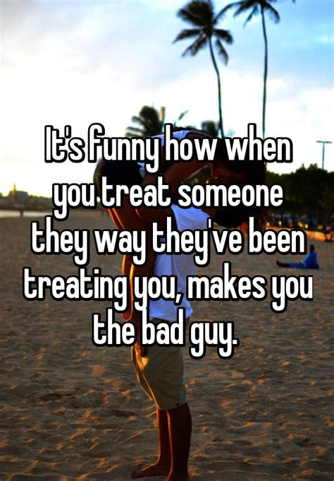 Its Funny How When You Treat Someone They Way Theyve Been Treating