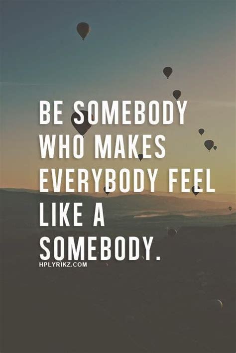 Be Somebody Who Makes Everybody Feel Like A Somebody ~ Unknown