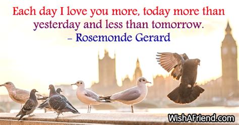 I love you more than that excellent cup of coffee in the morning. Rosemonde Gerard Quote: Each day I love you more, today more than yesterday and less than tomorrow.