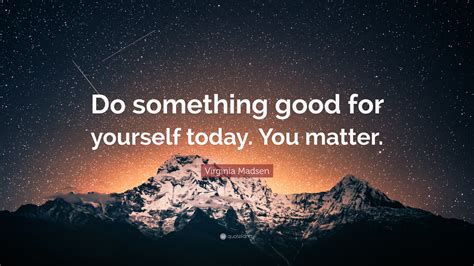 Virginia Madsen Quote Do Something Good For Yourself Today You Matter