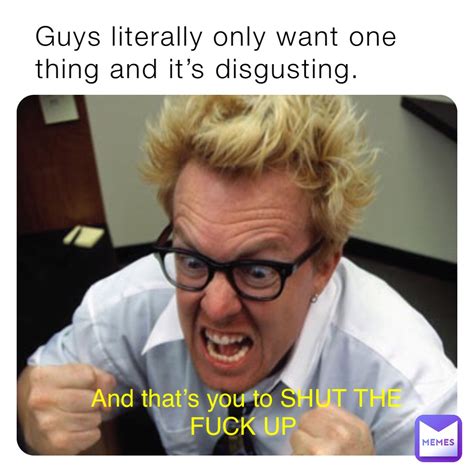 Guys Literally Only Want One Thing And Its Disgusting And Thats You To Shut The Fuck Up