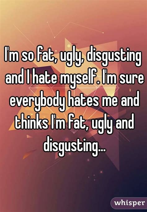 i m so fat ugly disgusting and i hate myself i m sure everybody hates me and thinks i m fat