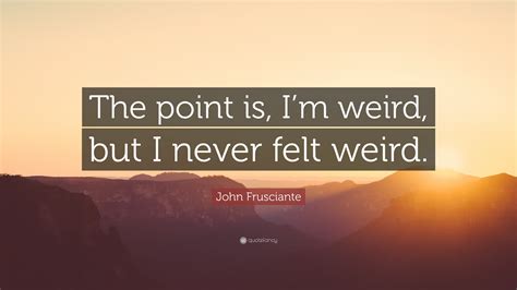 John Frusciante Quote The Point Is Im Weird But I Never Felt Weird