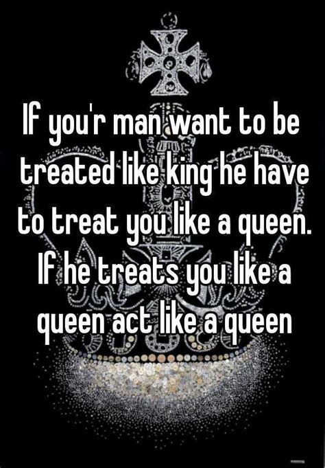 if you r man want to be treated like king he have to treat you like a queen if he treats you