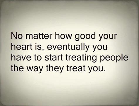 no matter how good your heart is eventually you have to start treating people the way they