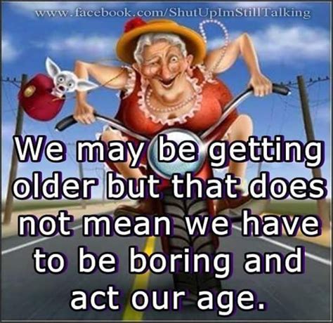 we may be getting older but that does not mean we have to be boring and act our age 😄😄😄 alter