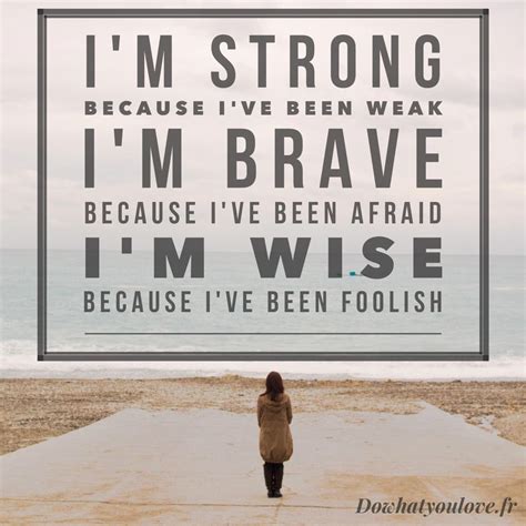 I'm strong Because I've been weak I'm brave Because I've been afraid I'm wise Because I've been 